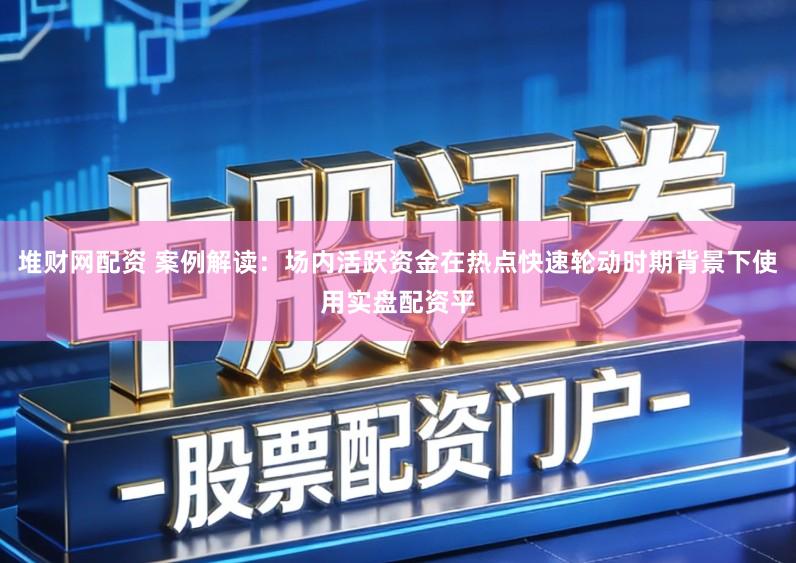 堆财网配资 案例解读：场内活跃资金在热点快速轮动时期背景下使用实盘配资平