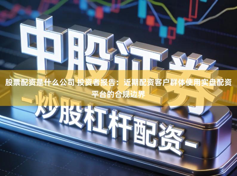 股票配资是什么公司 投资者报告：近期配资客户群体使用实盘配资平台的合规边界