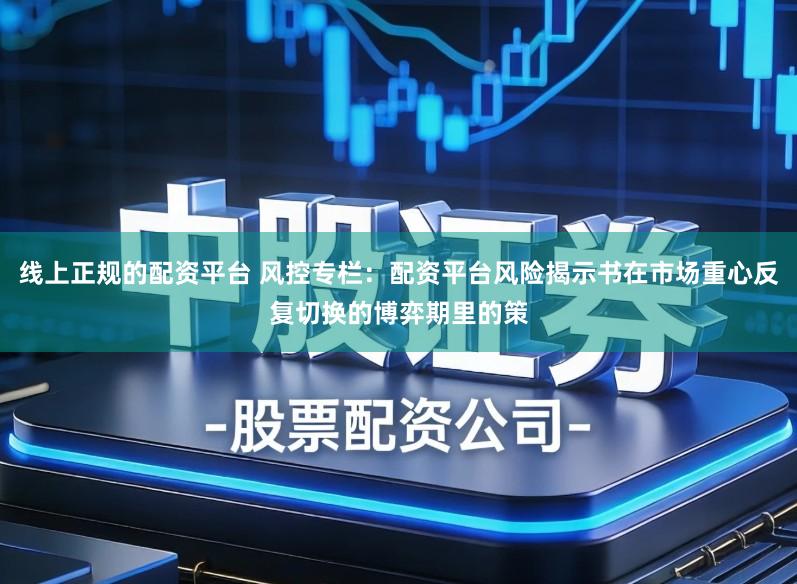 线上正规的配资平台 风控专栏：配资平台风险揭示书在市场重心反复切换的博弈期里的策